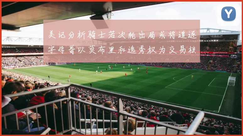 美记分析骑士若次轮出局或将追逐字母哥以莫布里和选秀权为交易核心
