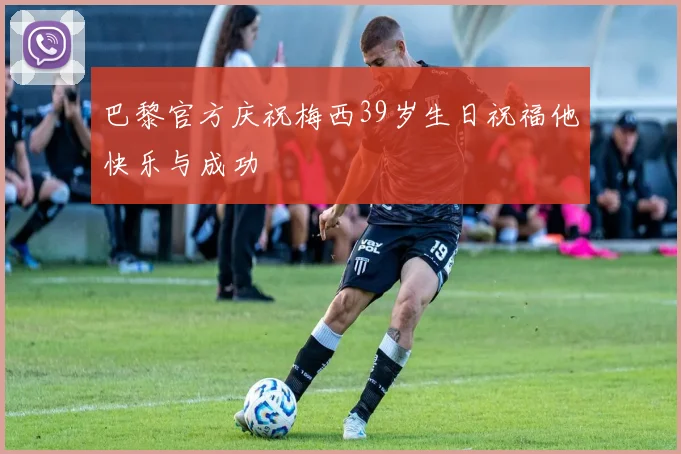 巴黎官方庆祝梅西39岁生日祝福他快乐与成功