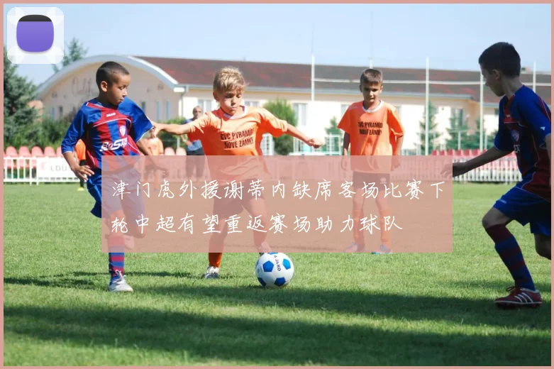 津门虎外援谢蒂内缺席客场比赛下轮中超有望重返赛场助力球队