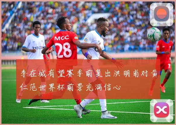 李在城有望赛季前复出洪明甫对黄仁范世界杯前景充满信心