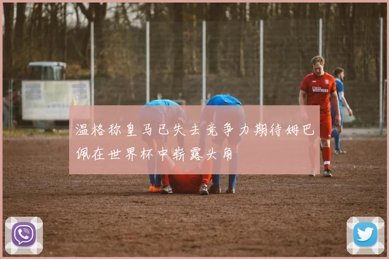 温格称皇马已失去竞争力期待姆巴佩在世界杯中崭露头角