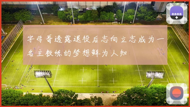 字母哥透露退役后志向立志成为一名主教练的梦想鲜为人知