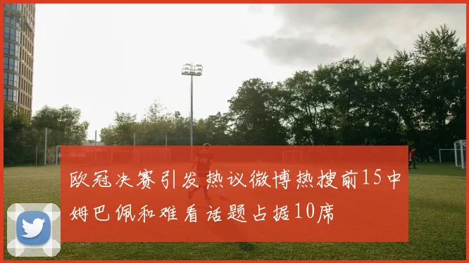 欧冠决赛引发热议微博热搜前15中姆巴佩和难看话题占据10席