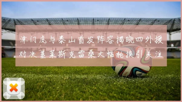 津门虎与泰山首发阵容揭晓四外援对决基莱斯克雷桑大幅轮换引关注