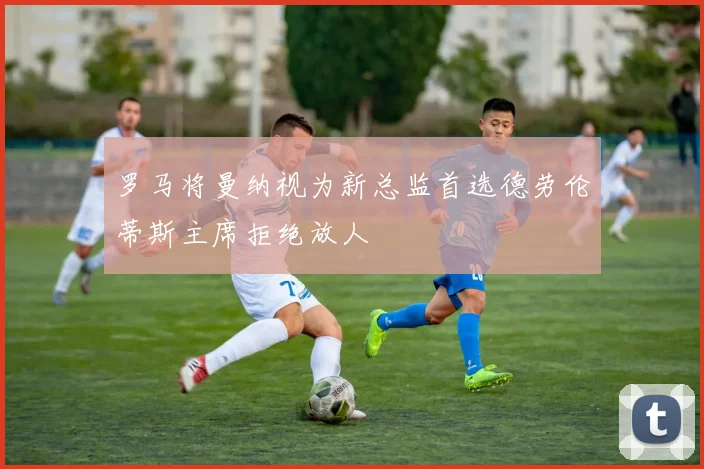 罗马将曼纳视为新总监首选德劳伦蒂斯主席拒绝放人