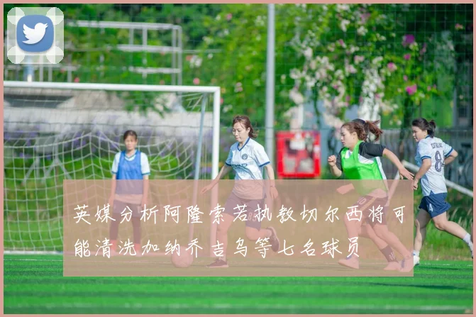 英媒分析阿隆索若执教切尔西将可能清洗加纳乔吉乌等七名球员