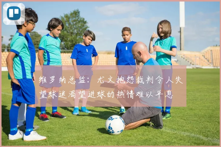 维罗纳总监：尤文抱怨裁判令人失望球迷渴望进球的热情难以平息