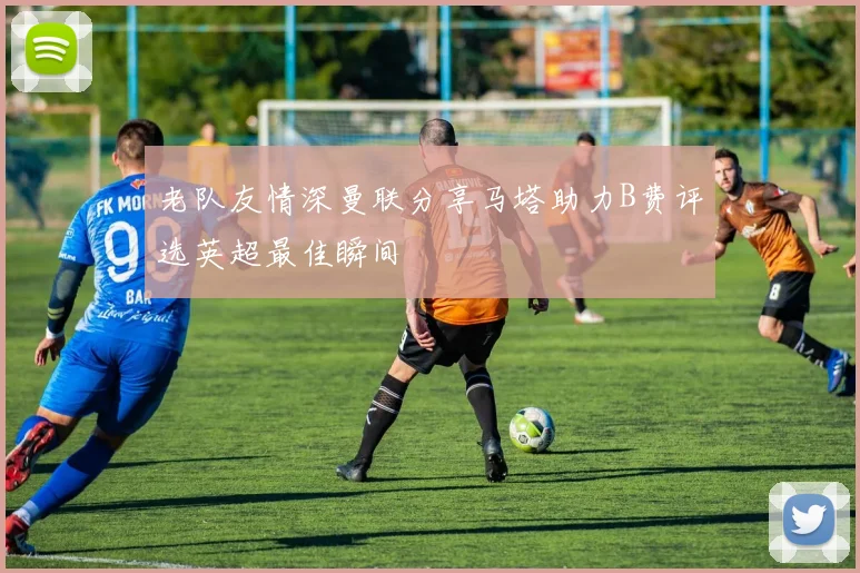 老队友情深曼联分享马塔助力B费评选英超最佳瞬间
