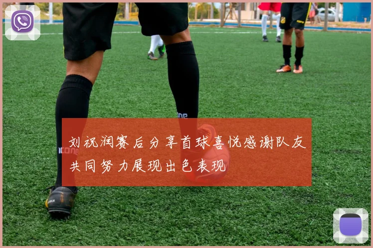 刘祝润赛后分享首球喜悦感谢队友共同努力展现出色表现