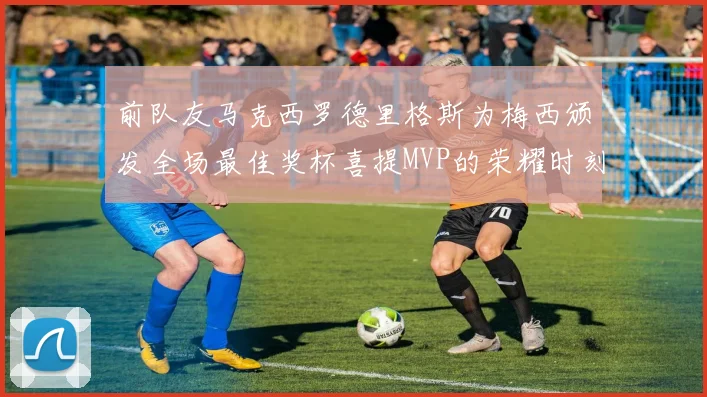 前队友马克西罗德里格斯为梅西颁发全场最佳奖杯喜提MVP的荣耀时刻