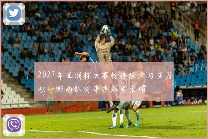 2027年亚洲杯决赛恰逢除夕与正月初一哪两队将争夺冠军荣耀