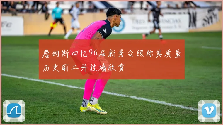 詹姆斯回忆96届新秀合照称其质量历史前二并挂墙欣赏
