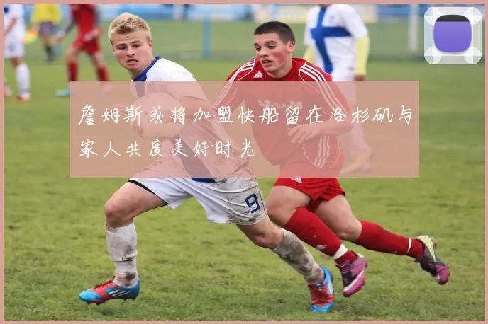 詹姆斯或将加盟快船留在洛杉矶与家人共度美好时光