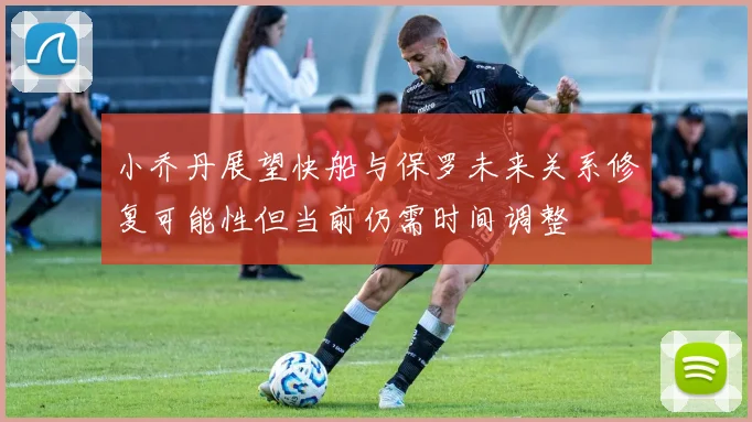 小乔丹展望快船与保罗未来关系修复可能性但当前仍需时间调整