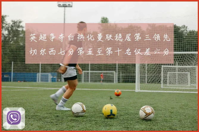 英超争夺白热化曼联稳居第三领先切尔西七分第五至第十名仅差六分