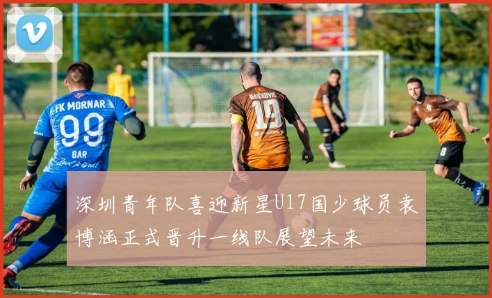 深圳青年队喜迎新星U17国少球员袁博涵正式晋升一线队展望未来