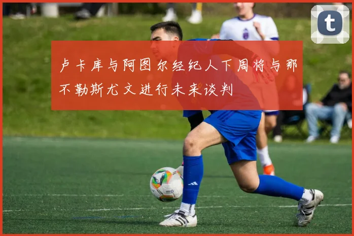 卢卡库与阿图尔经纪人下周将与那不勒斯尤文进行未来谈判